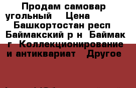 Продам самовар  угольный. › Цена ­ 5 000 - Башкортостан респ., Баймакский р-н, Баймак г. Коллекционирование и антиквариат » Другое   